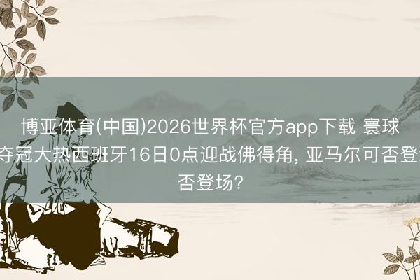 博亚体育(中国)2026世界杯官方app下载 寰球杯|夺冠大热西班牙16日0点迎战佛得角， 亚马尔可否登场?