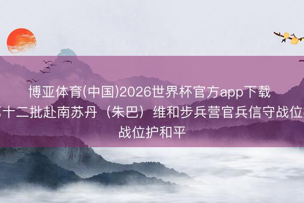 博亚体育(中国)2026世界杯官方app下载 中国第十二批赴南苏丹（朱巴）维和步兵营官兵信守战位护和平