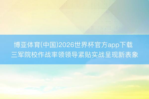 博亚体育(中国)2026世界杯官方app下载 三军院校作战率领领导紧贴实战呈现新表象