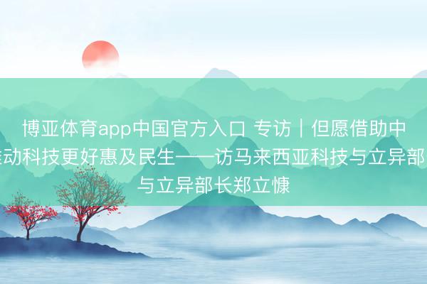 博亚体育app中国官方入口 专访｜但愿借助中国劝诫推动科技更好惠及民生——访马来西亚科技与立异部长郑立慷