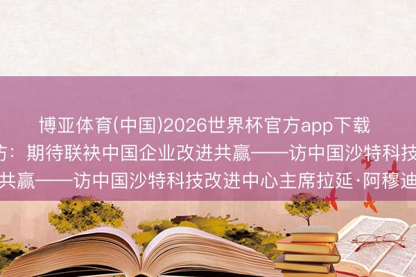 博亚体育(中国)2026世界杯官方app下载 共话中国经济新机遇｜专访：期待联袂中国企业改进共赢——访中国沙特科技改进中心主席拉延·阿穆迪