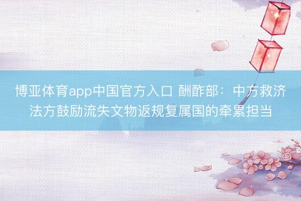 博亚体育app中国官方入口 酬酢部：中方救济法方鼓励流失文物返规复属国的牵累担当