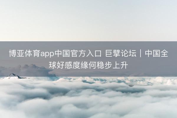 博亚体育app中国官方入口 巨擘论坛｜中国全球好感度缘何稳步上升