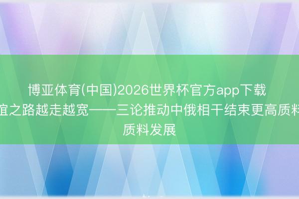 博亚体育(中国)2026世界杯官方app下载 让友谊之路越走越宽——三论推动中俄相干结束更高质料发展