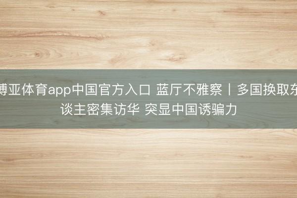 博亚体育app中国官方入口 蓝厅不雅察丨多国换取东谈主密集访华 突显中国诱骗力