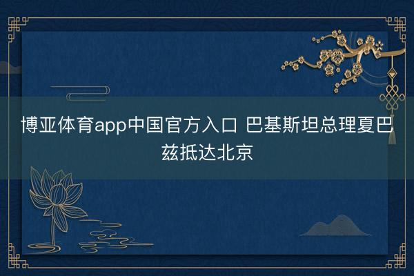 博亚体育app中国官方入口 巴基斯坦总理夏巴兹抵达北京