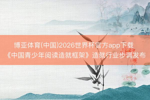 博亚体育(中国)2026世界杯官方app下载 《中国青少年阅读造就框架》造就行业步调发布