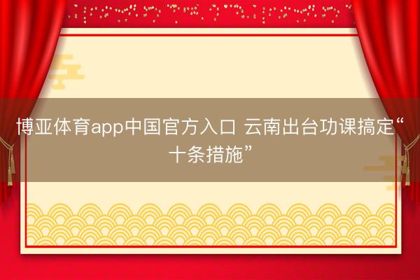 博亚体育app中国官方入口 云南出台功课搞定“十条措施”