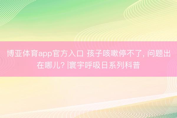 博亚体育app官方入口 孩子咳嗽停不了， 问题出在哪儿? |寰宇呼吸日系列科普