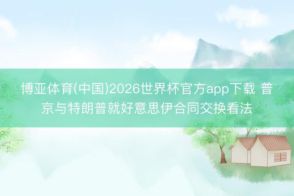 博亚体育(中国)2026世界杯官方app下载 普京与特朗普就好意思伊合同交换看法