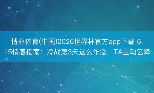 博亚体育(中国)2026世界杯官方app下载 6.15情感指南：冷战第3天这么作念，TA主动乞降