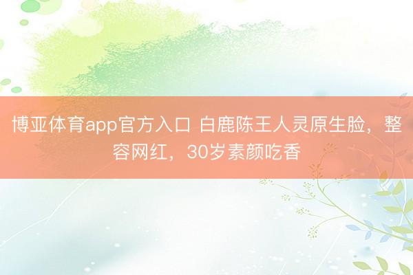 博亚体育app官方入口 白鹿陈王人灵原生脸，整容网红，30岁素颜吃香