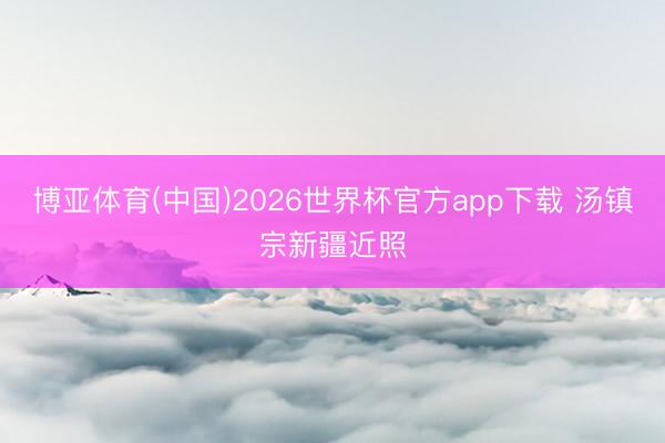 博亚体育(中国)2026世界杯官方app下载 汤镇宗新疆近照