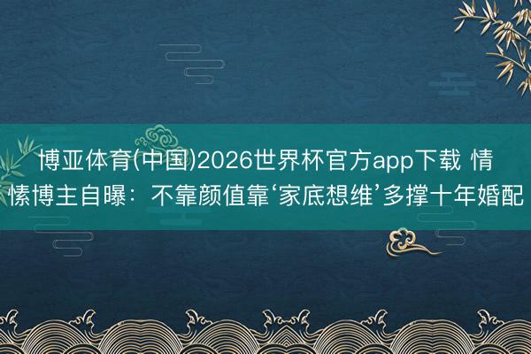 博亚体育(中国)2026世界杯官方app下载 情愫博主自曝：不靠颜值靠‘家底想维’多撑十年婚配
