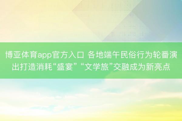 博亚体育app官方入口 各地端午民俗行为轮番演出打造消耗“盛宴” “文学旅”交融成为新亮点