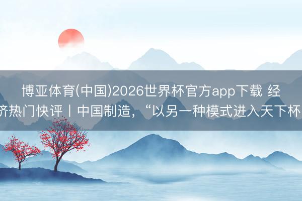 博亚体育(中国)2026世界杯官方app下载 经济热门快评丨中国制造，“以另一种模式进入天下杯”