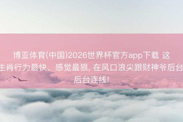 博亚体育(中国)2026世界杯官方app下载 这四大生肖行为最快、感觉最狠， 在风口浪尖跟财神爷后台连线!