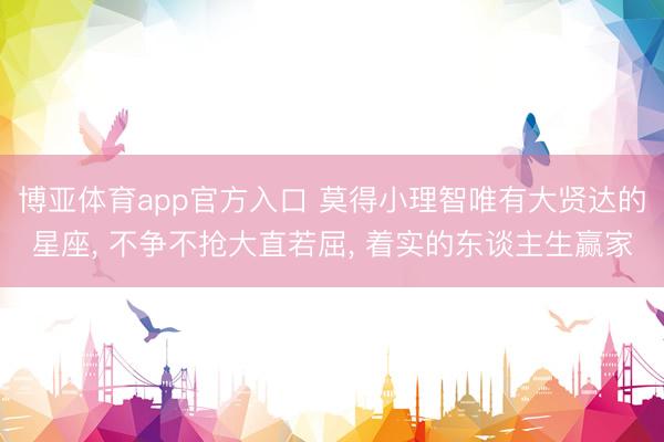 博亚体育app官方入口 莫得小理智唯有大贤达的星座， 不争不抢大直若屈， 着实的东谈主生赢家