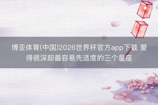 博亚体育(中国)2026世界杯官方app下载 爱得很深却最容易先适度的三个星座
