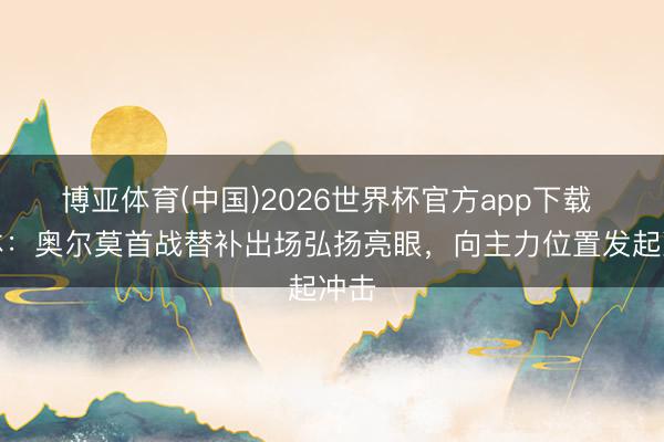 博亚体育(中国)2026世界杯官方app下载 每体：奥尔莫首战替补出场弘扬亮眼，向主力位置发起冲击