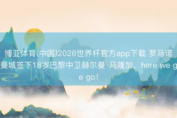 博亚体育(中国)2026世界杯官方app下载 罗马诺：曼城签下18岁巴黎中卫赫尔曼·马隆加，here we go！