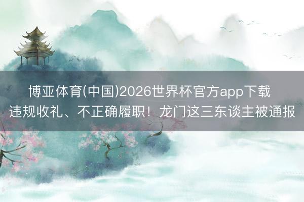 博亚体育(中国)2026世界杯官方app下载 违规收礼、不正确履职！龙门这三东谈主被通报