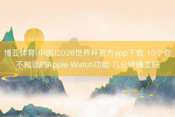 博亚体育(中国)2026世界杯官方app下载 10个你不知谈的Apple Watch功能 几分钟确立好