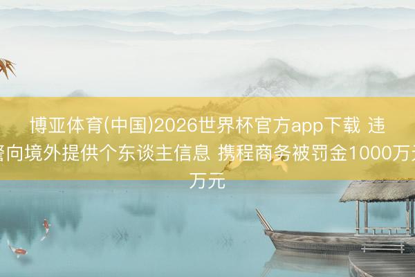 博亚体育(中国)2026世界杯官方app下载 违警向境外提供个东谈主信息 携程商务被罚金1000万元