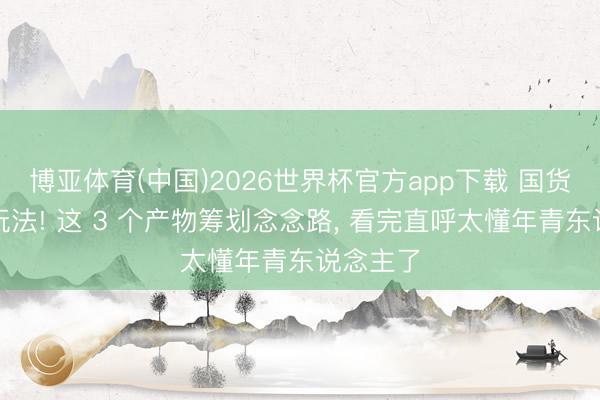 博亚体育(中国)2026世界杯官方app下载 国货又出新玩法! 这 3 个产物筹划念念路， 看完直呼太懂年青东说念主了