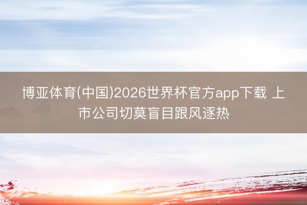 博亚体育(中国)2026世界杯官方app下载 上市公司切莫盲目跟风逐热
