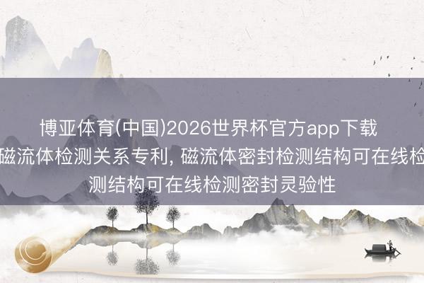 博亚体育(中国)2026世界杯官方app下载 长江电力苦求磁流体检测关系专利， 磁流体密封检测结构可在线检测密封灵验性