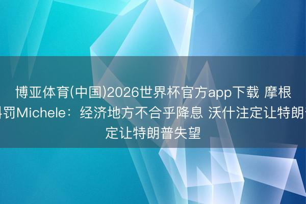 博亚体育(中国)2026世界杯官方app下载 摩根财富科罚Michele：经济地方不合乎降息 沃什注定让特朗普失望