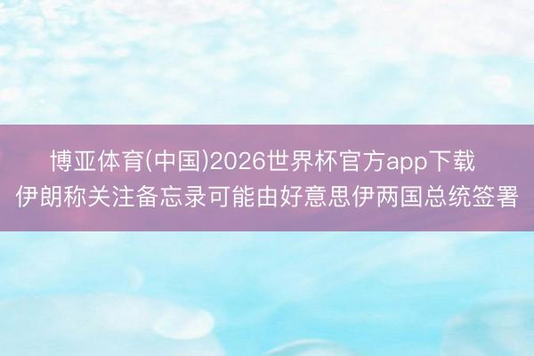 博亚体育(中国)2026世界杯官方app下载 伊朗称关注备忘录可能由好意思伊两国总统签署
