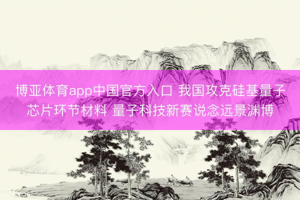 博亚体育app中国官方入口 我国攻克硅基量子芯片环节材料 量子科技新赛说念远景渊博