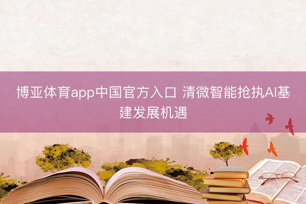 博亚体育app中国官方入口 清微智能抢执AI基建发展机遇
