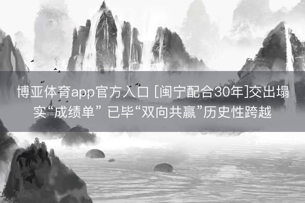 博亚体育app官方入口 [闽宁配合30年]交出塌实“成绩单” 已毕“双向共赢”历史性跨越