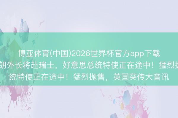 博亚体育(中国)2026世界杯官方app下载 最新!好意思媒:伊朗外长将赴瑞士,好意思总统特使正在途中!猛烈抛售,英国突传大音讯