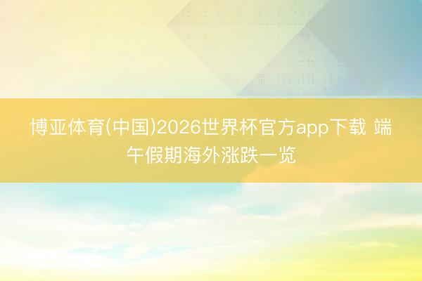 博亚体育(中国)2026世界杯官方app下载 端午假期海外涨跌一览